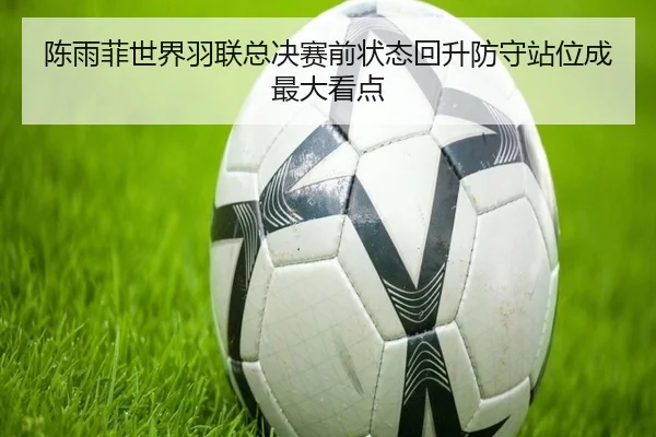 陈雨菲世界羽联总决赛前状态回升防守站位成最大看点