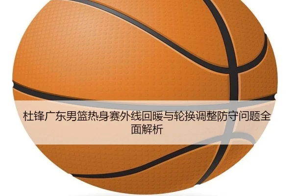 杜锋广东男篮热身赛外线回暖与轮换调整防守问题全面解析